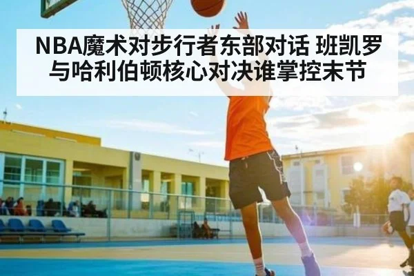 NBA魔术对步行者东部对话 班凯罗与哈利伯顿核心对决谁掌控末节