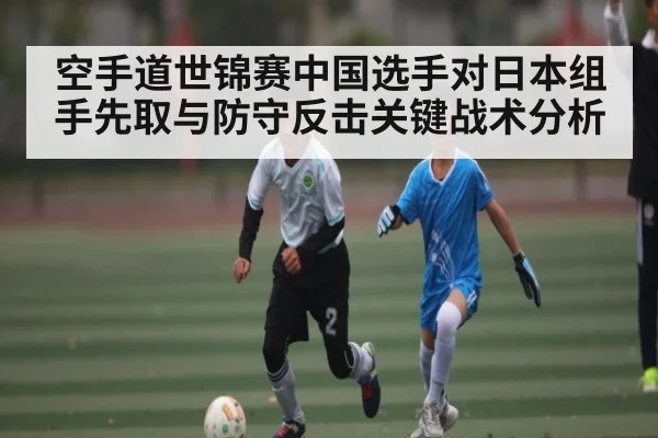 空手道世锦赛中国选手对日本组手先取与防守反击关键战术分析